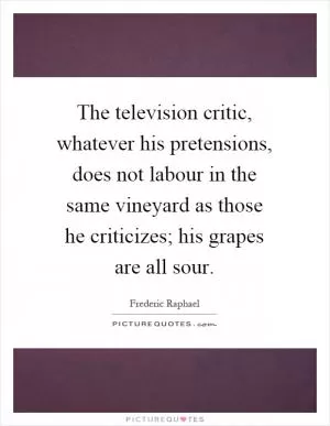 The television critic, whatever his pretensions, does not labour in the same vineyard as those he criticizes; his grapes are all sour Picture Quote #1