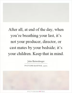 After all, at end of the day, when you’re breathing your last, it’s not your producer, director, or cast mates by your bedside; it’s your children. Keep that in mind Picture Quote #1