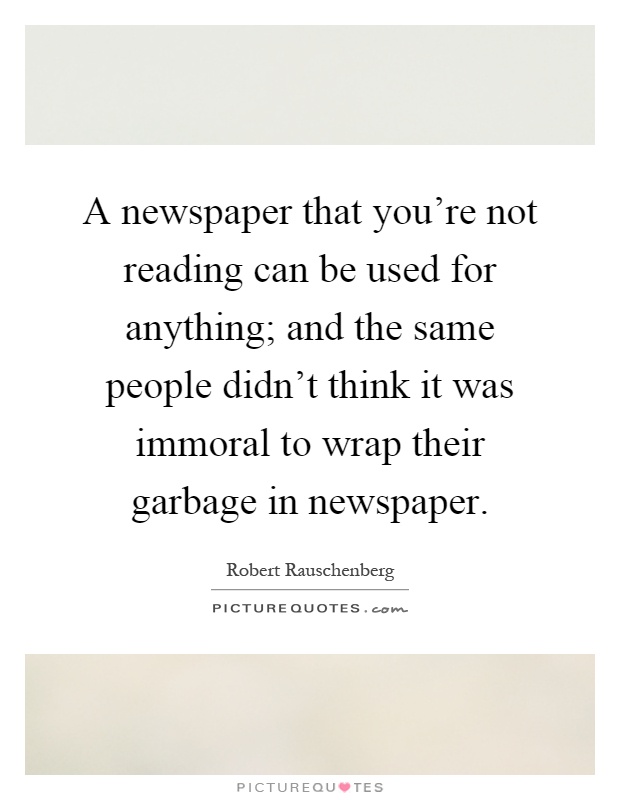 A newspaper that you're not reading can be used for anything; and the same people didn't think it was immoral to wrap their garbage in newspaper Picture Quote #1