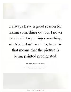I always have a good reason for taking something out but I never have one for putting something in. And I don’t want to, because that means that the picture is being painted predigested Picture Quote #1