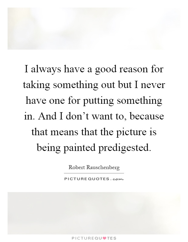 I always have a good reason for taking something out but I never have one for putting something in. And I don't want to, because that means that the picture is being painted predigested Picture Quote #1