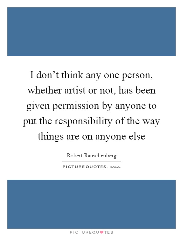 I don't think any one person, whether artist or not, has been given permission by anyone to put the responsibility of the way things are on anyone else Picture Quote #1