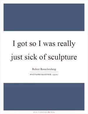 I got so I was really just sick of sculpture Picture Quote #1