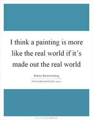 I think a painting is more like the real world if it’s made out the real world Picture Quote #1