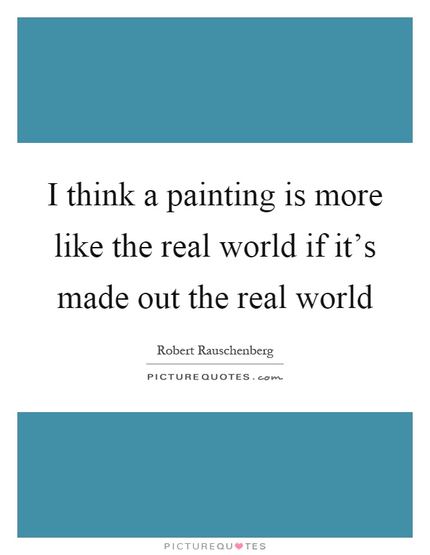 I think a painting is more like the real world if it's made out the real world Picture Quote #1