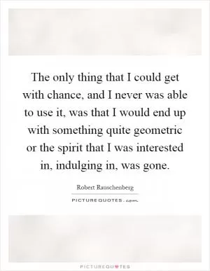 The only thing that I could get with chance, and I never was able to use it, was that I would end up with something quite geometric or the spirit that I was interested in, indulging in, was gone Picture Quote #1