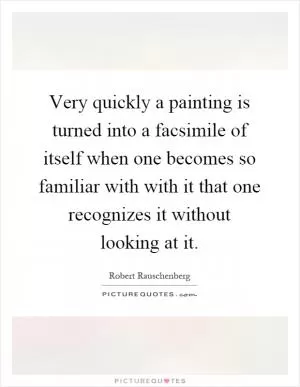 Very quickly a painting is turned into a facsimile of itself when one becomes so familiar with with it that one recognizes it without looking at it Picture Quote #1