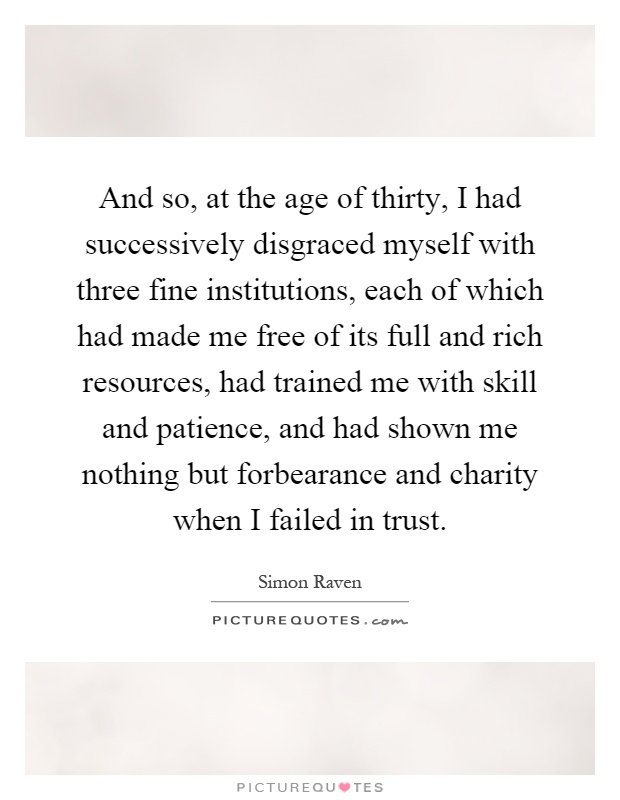And so, at the age of thirty, I had successively disgraced myself with three fine institutions, each of which had made me free of its full and rich resources, had trained me with skill and patience, and had shown me nothing but forbearance and charity when I failed in trust Picture Quote #1