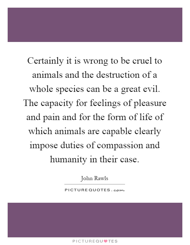 Certainly it is wrong to be cruel to animals and the destruction of a whole species can be a great evil. The capacity for feelings of pleasure and pain and for the form of life of which animals are capable clearly impose duties of compassion and humanity in their case Picture Quote #1
