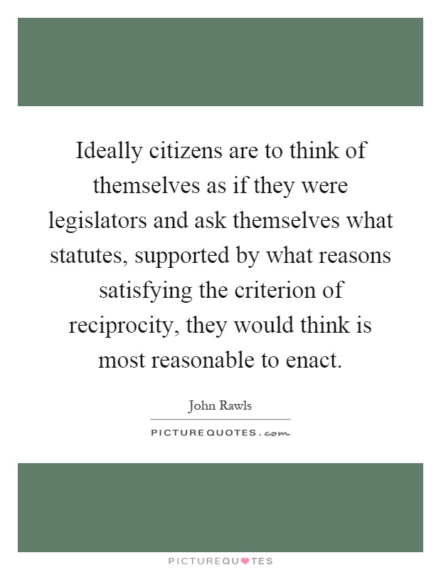 Ideally citizens are to think of themselves as if they were legislators and ask themselves what statutes, supported by what reasons satisfying the criterion of reciprocity, they would think is most reasonable to enact Picture Quote #1