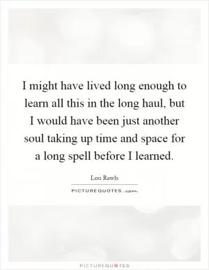 I might have lived long enough to learn all this in the long haul, but I would have been just another soul taking up time and space for a long spell before I learned Picture Quote #1