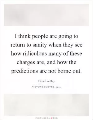 I think people are going to return to sanity when they see how ridiculous many of these charges are, and how the predictions are not borne out Picture Quote #1