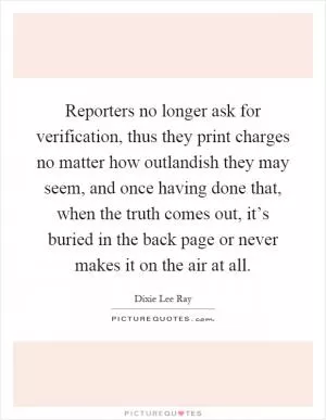 Reporters no longer ask for verification, thus they print charges no matter how outlandish they may seem, and once having done that, when the truth comes out, it’s buried in the back page or never makes it on the air at all Picture Quote #1