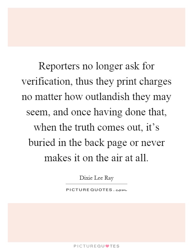 Reporters no longer ask for verification, thus they print charges no matter how outlandish they may seem, and once having done that, when the truth comes out, it's buried in the back page or never makes it on the air at all Picture Quote #1