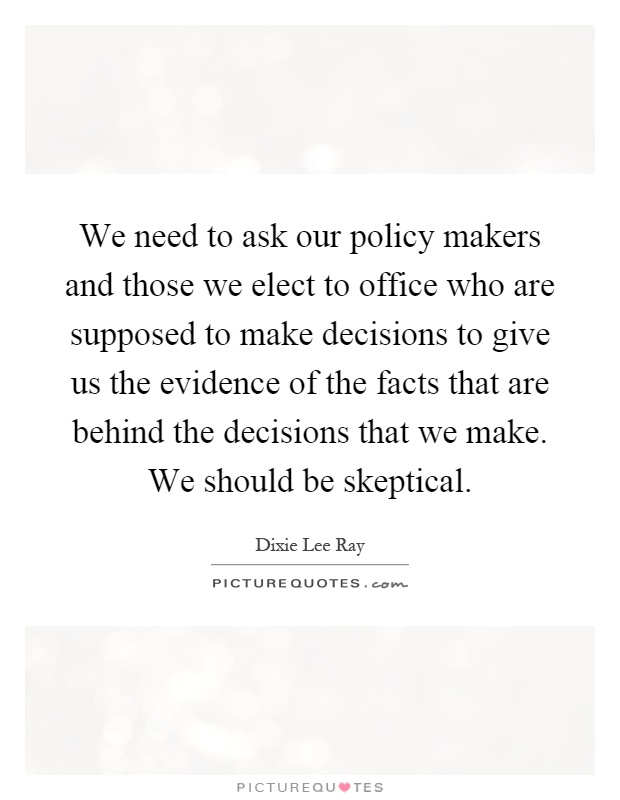 We need to ask our policy makers and those we elect to office who are supposed to make decisions to give us the evidence of the facts that are behind the decisions that we make. We should be skeptical Picture Quote #1