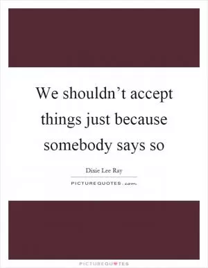 We shouldn’t accept things just because somebody says so Picture Quote #1