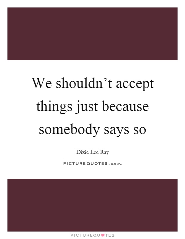 We shouldn't accept things just because somebody says so Picture Quote #1