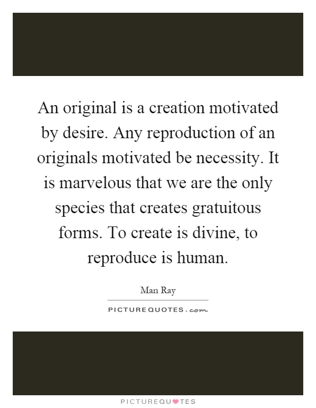An original is a creation motivated by desire. Any reproduction of an originals motivated be necessity. It is marvelous that we are the only species that creates gratuitous forms. To create is divine, to reproduce is human Picture Quote #1