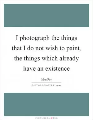 I photograph the things that I do not wish to paint, the things which already have an existence Picture Quote #1