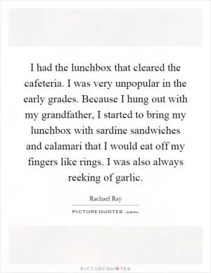 I had the lunchbox that cleared the cafeteria. I was very unpopular in the early grades. Because I hung out with my grandfather, I started to bring my lunchbox with sardine sandwiches and calamari that I would eat off my fingers like rings. I was also always reeking of garlic Picture Quote #1