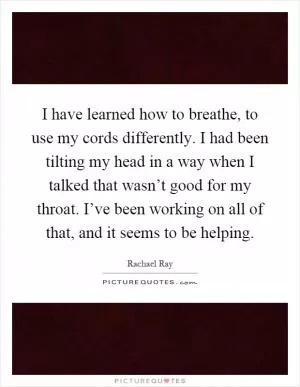 I have learned how to breathe, to use my cords differently. I had been tilting my head in a way when I talked that wasn’t good for my throat. I’ve been working on all of that, and it seems to be helping Picture Quote #1