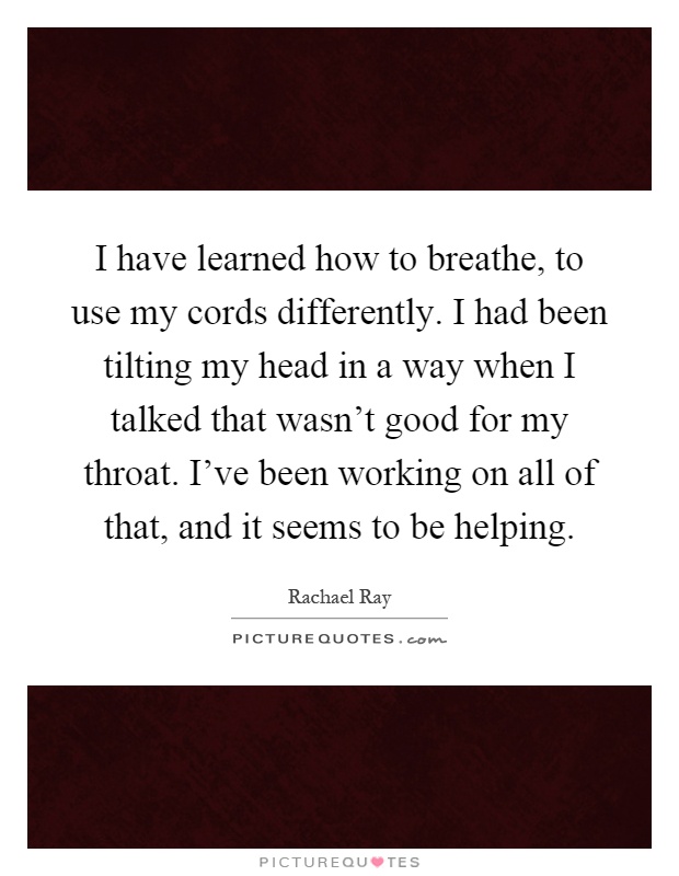 I have learned how to breathe, to use my cords differently. I had been tilting my head in a way when I talked that wasn't good for my throat. I've been working on all of that, and it seems to be helping Picture Quote #1
