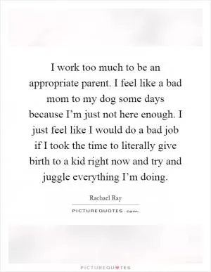 I work too much to be an appropriate parent. I feel like a bad mom to my dog some days because I’m just not here enough. I just feel like I would do a bad job if I took the time to literally give birth to a kid right now and try and juggle everything I’m doing Picture Quote #1