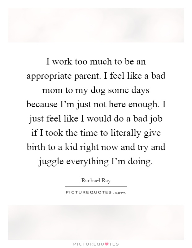 I work too much to be an appropriate parent. I feel like a bad mom to my dog some days because I'm just not here enough. I just feel like I would do a bad job if I took the time to literally give birth to a kid right now and try and juggle everything I'm doing Picture Quote #1