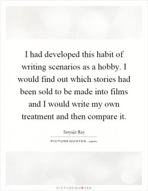 I had developed this habit of writing scenarios as a hobby. I would find out which stories had been sold to be made into films and I would write my own treatment and then compare it Picture Quote #1