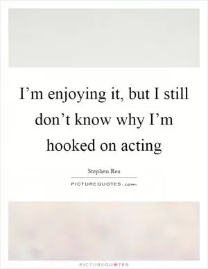 I’m enjoying it, but I still don’t know why I’m hooked on acting Picture Quote #1