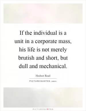 If the individual is a unit in a corporate mass, his life is not merely brutish and short, but dull and mechanical Picture Quote #1