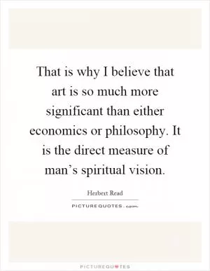 That is why I believe that art is so much more significant than either economics or philosophy. It is the direct measure of man’s spiritual vision Picture Quote #1