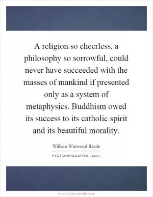 A religion so cheerless, a philosophy so sorrowful, could never have succeeded with the masses of mankind if presented only as a system of metaphysics. Buddhism owed its success to its catholic spirit and its beautiful morality Picture Quote #1