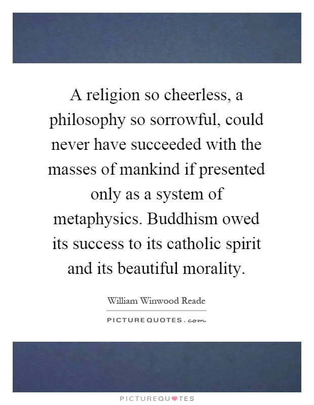 A religion so cheerless, a philosophy so sorrowful, could never have succeeded with the masses of mankind if presented only as a system of metaphysics. Buddhism owed its success to its catholic spirit and its beautiful morality Picture Quote #1