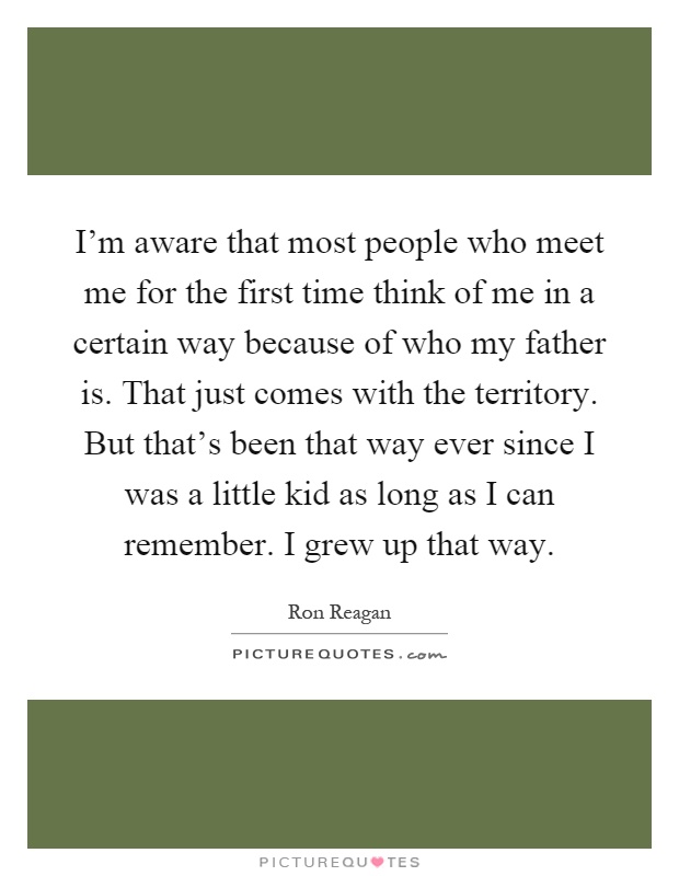 I'm aware that most people who meet me for the first time think of me in a certain way because of who my father is. That just comes with the territory. But that's been that way ever since I was a little kid as long as I can remember. I grew up that way Picture Quote #1