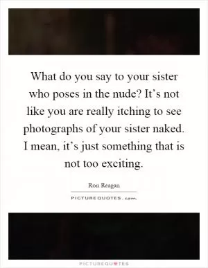 What do you say to your sister who poses in the nude? It’s not like you are really itching to see photographs of your sister naked. I mean, it’s just something that is not too exciting Picture Quote #1