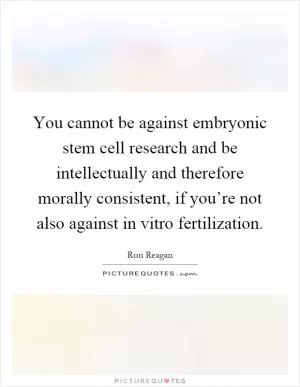 You cannot be against embryonic stem cell research and be intellectually and therefore morally consistent, if you’re not also against in vitro fertilization Picture Quote #1