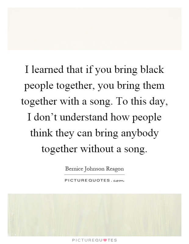 I learned that if you bring black people together, you bring them together with a song. To this day, I don’t understand how people think they can bring anybody together without a song Picture Quote #1