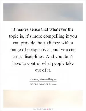 It makes sense that whatever the topic is, it’s more compelling if you can provide the audience with a range of perspectives, and you can cross disciplines. And you don’t have to control what people take out of it Picture Quote #1