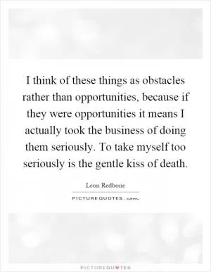 I think of these things as obstacles rather than opportunities, because if they were opportunities it means I actually took the business of doing them seriously. To take myself too seriously is the gentle kiss of death Picture Quote #1