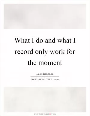 What I do and what I record only work for the moment Picture Quote #1