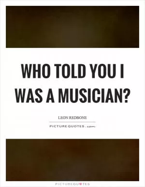 Who told you I was a musician? Picture Quote #1