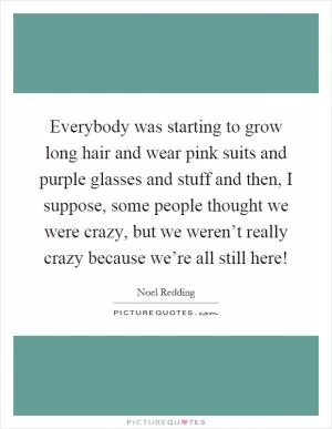 Everybody was starting to grow long hair and wear pink suits and purple glasses and stuff and then, I suppose, some people thought we were crazy, but we weren’t really crazy because we’re all still here! Picture Quote #1