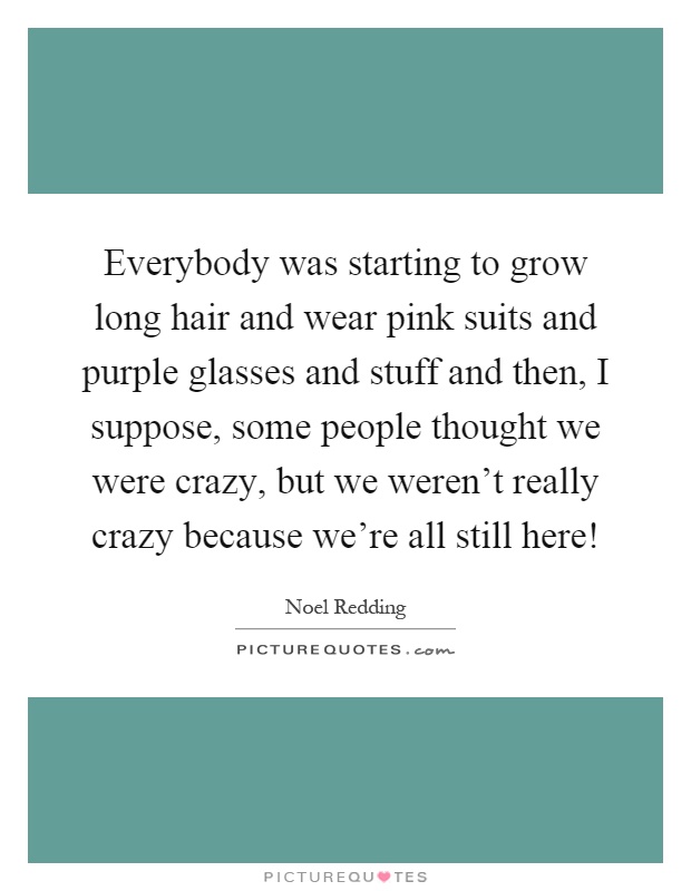 Everybody was starting to grow long hair and wear pink suits and purple glasses and stuff and then, I suppose, some people thought we were crazy, but we weren't really crazy because we're all still here! Picture Quote #1