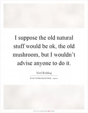 I suppose the old natural stuff would be ok, the old mushroom, but I wouldn’t advise anyone to do it Picture Quote #1