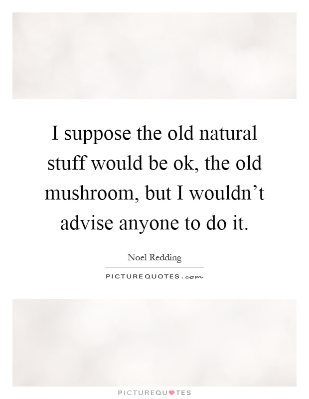 I suppose the old natural stuff would be ok, the old mushroom, but I wouldn't advise anyone to do it Picture Quote #1