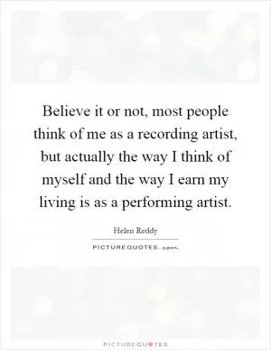 Believe it or not, most people think of me as a recording artist, but actually the way I think of myself and the way I earn my living is as a performing artist Picture Quote #1