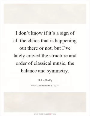 I don’t know if it’s a sign of all the chaos that is happening out there or not, but I’ve lately craved the structure and order of classical music, the balance and symmetry Picture Quote #1