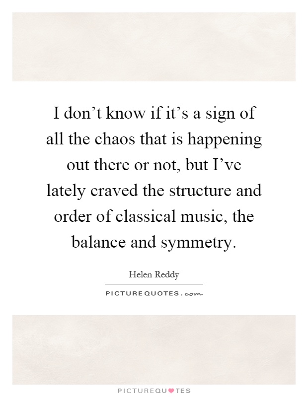I don't know if it's a sign of all the chaos that is happening out there or not, but I've lately craved the structure and order of classical music, the balance and symmetry Picture Quote #1