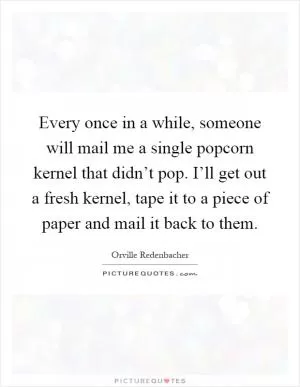 Every once in a while, someone will mail me a single popcorn kernel that didn’t pop. I’ll get out a fresh kernel, tape it to a piece of paper and mail it back to them Picture Quote #1